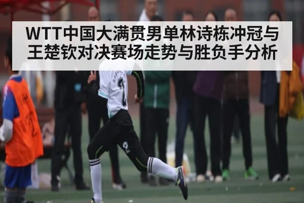 WTT中国大满贯男单林诗栋冲冠与王楚钦对决赛场走势与胜负手分析