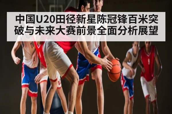 中国U20田径新星陈冠锋百米突破与未来大赛前景全面分析展望